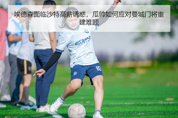 埃德森面临沙特高薪诱惑，瓜帅如何应对曼城门将重建难题